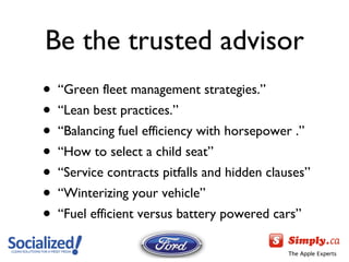 Be the trusted advisor “ Green fleet management strategies.” “ Lean best practices.” “ Balancing fuel efficiency with horsepower .” “ How to select a child seat” “ Service contracts pitfalls and hidden clauses” “ Winterizing your vehicle ” “ Fuel efficient versus battery powered cars ” 