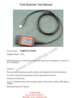 Ford Scanner Tool Manual




                                                      .c om
                                           h op
                                   o ls
                         .v to
                w w
             w
Product Name:      FORD SCANNER
                                                           .c om
                                                op
Shipping Weight: 150 g.



                                    ol       sh
                                 to
This Ford Scanner is a fully Ford compliant PC-based scan tool designed to connect to a


                         .v
PC via USB port.



               w       w
             w
Functions:
Read and clear manufacturer speciﬁc trouble codes (displayed with fault description).
Live Date - Read all the manufacturer speciﬁc sensor data in real time.
Connects to Control Unit.
Access to different control units including, Engine, Transmission, Airbag, ABS, Battery
Voltage.
Read and Program ICU Injector.


                              VTOOLSHOP
                        Tel:+86-0755-27823977
                      Web:http://www.vtoolshop.com
 