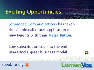 Exciting Opportunities Schmooze Communications  has taken the simple call router application to new heights with their  Magic Button . Low subscription costs to the end users and a great business model. 