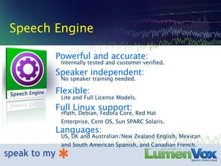 Speech Engine Speaker independent: No speaker training needed. Flexible: Lite and Full License Models. Full Linux support: rPath, Debian, Fedora Core, Red Hat Enterprise, Cent OS, Sun SPARC Solaris. Languages: US, UK and Australian/New Zealand English, Mexican and South American Spanish, and Canadian French. Powerful and accurate: Internally tested and customer verified. 