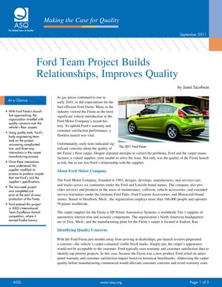 Making the Case for Quality

                                                                                                                          September 2011




                         Ford Team Project Builds
                         Relationships, Improves Quality
                                                                                                                         by Janet Jacobsen

                                     As gas prices continued to rise in
  At a Glance . . .                  early 2010, so did expectations for the
                                     fuel-efficient Ford Fiesta. Many in the
•	 With Ford Fiesta’s launch         industry viewed the Fiesta as the most
   fast approaching, the             significant vehicle introduction in the
   organization wrestled with
                                     Ford Motor Company’s recent his-
   quality concerns over the
   vehicle’s floor carpets.          tory. To uphold Ford’s warranty and
                                     customer satisfaction performance, a
•	 Using quality tools, Ford’s
   body engineering team             flawless launch was vital.
   took on the project,
   uncovering complicated            Unfortunately, early tests indicated sig-
                                                                                 The 2011 Ford Fiesta
   two- and three-way                nificant concerns about the quality of
   interactions in the carpet        the Fiesta’s floor carpet. Despite repeated attempts to correct the problems, Ford and the carpet manu-
   manufacturing process.            facturer, a valued supplier, were unable to solve the issue. Not only was the quality of the Fiesta launch
•	 Once these interactions           at risk, but so too was Ford’s relationship with the supplier.
   were understood, the
   supplier modified its             About Ford Motor Company
   process to produce carpets
   that met Ford’s and the
   supplier’s specifications.        The Ford Motor Company, founded in 1903, designs, develops, manufactures, and services cars
                                     and trucks across six continents under the Ford and Lincoln brand names. The company also pro-
•	 The two-week project
   was completed just                vides services and products in the areas of maintenance, collision, vehicle accessories, and extended
   prior to the start of mass        service warranties under the Genuine Ford Parts, Ford Custom Accessories, and Motorcraft brand
   production of the Fiesta.         names. Based in Dearborn, Mich., the organization employs more than 166,000 people and operates
•	 Ford entered this project         70 plants worldwide.
   in ASQ’s International
   Team Excellence Award             The carpet supplier for the Fiesta is HP Pelzer Automotive Systems, a worldwide Tier 1 supplier of
   competition, where it             automotive interior trim and acoustic components. The organization’s North American headquarters
   earned finalist honors.
                                     are in Troy, Mich., and the manufacturing plant for the Fiesta’s carpet is located in Eudora, Kan.

                                     Identifying Quality Concerns

                                     With the Ford Fiesta just months away from arriving at dealerships, pre-launch reviews pinpointed
                                     a concern—the vehicle’s carpet contained visible brush marks. Simply put, the carpet’s appearance
                                     would not be acceptable to the customer. Ford typically uses warranty and customer satisfaction data to
                                     identify top priority projects. In this case, because the Fiesta was a new product, Ford relied on antici-
                                     pated warranty and customer satisfaction impact based on historical benchmarks. Addressing the carpet
                                     quality before manufacturing commenced would alleviate customer concerns and avoid warranty costs.




      ASQ	                                                         www.asq.org 	                                                 Page 1 of 5
 