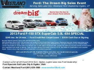 Ford: The Dream Big Sales Event

Serving Sale Lake City: Westland Ford Dealership Ogden, UT

2013 Ford F-150 STX SuperCab 5.0L 4X4 SPECIAL
$249 /mo. for 24 mos. / Ford Credit Red Carpet Lease / $3538 Cash Due at Signing
Security deposit waived Taxes, title and license fees extra
With Equipment Group 201A. Not all buyers will qualify for Ford Credit Red Carpet Lease. Payments may vary; dealer determines price.
Residency restrictions apply. Cash due at signing is after $1,000 cash back (PGM #50214) + $1,000 STX Bonus Cash (PGM #12456).
Lessee responsible for excess wear and mileage over 21,000 miles at $0.20 per mile. Lessee has option to purchase vehicle at lease end at
price negotiated with dealer at signing. Take new retail delivery from dealer stock by 1/2/14. See dealer for qualifications and complete
details. Vehicle shown may have optional equipment not included in payment.

2013 and 2014 Ford F-150, Explorer, Fusion and other new model internet specials.
Limited Time Offer – Salt Lake City Area
Purchase, Lease, APR Deals

Contact us for all 2013 and 2014 SLC, Ogden, Layton area new Ford dealership.
Ford Specials Salt Lake City & Ogden, Utah
Contact Westland Ford (801) 629-5500 www.westlandford.com



 