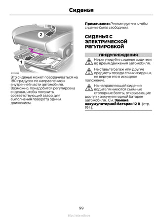 Это сиденье может поворачиваться на
180 градусов по направлению к
внутренней части автомобиля.
Возможно, понадобится регулировка
сиденья, чтобы получить
соответствующий зазор для
выполнения поворота одним
движением.
Примечание: Рекомендуется, чтобы
сиденье было свободным.
СИДЕНЬЯ С
ЭЛЕКТРИЧЕСКОЙ
РЕГУЛИРОВКОЙ
ПРЕДУПРЕЖДЕНИЯ
Не регулируйте сиденье водителя
во время движения автомобиля.
Не ставьте багаж или другие
предметыпозадиспинкисиденья,
не вернув его в исходное
положение.
На направляющей сиденья
водителя имеются съемные
стопорные болты, открывающие
доступ к аккумуляторной батарее
автомобиля. См. Замена
аккумуляторной батареи 12 В (стр.
194).
99
Transit (TTG) Vehicles Built From: 19-06-2014, EK3J-19A321-AXA (CG3612ruRUS) ruRUS, Edition date: 04/2014, First Printing
Сиденья
http://ava-avto.ru
 