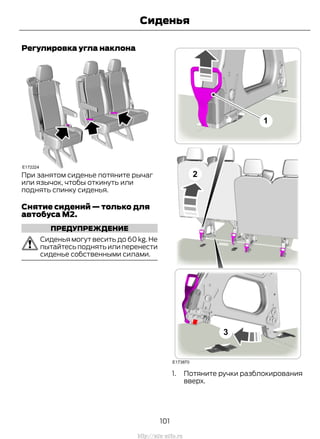 Регулировка угла наклона
При занятом сиденье потяните рычаг
или язычок, чтобы откинуть или
поднять спинку сиденья.
Снятие сидений — только для
автобуса M2.
ПРЕДУПРЕЖДЕНИЕ
Сиденья могут весить до 60 kg. Не
пытайтесьподнять илиперенести
сиденье собственными силами.
1. Потяните ручки разблокирования
вверх.
101
Transit (TTG) Vehicles Built From: 19-06-2014, EK3J-19A321-AXA (CG3612ruRUS) ruRUS, Edition date: 04/2014, First Printing
Сиденья
http://ava-avto.ru
 