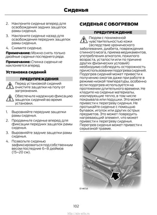 2. Наклоните сиденье вперед для
освобождения задних защелок
рамы сиденья.
3. Наклоните сиденье назад для
освобождения передних защелок
рамы сиденья.
4. Снимите сиденье.
Примечание: Можно снять только
двойные сиденья последнего ряда.
Примечание: Спинка сиденья не
наклоняется вперед.
Установка сидений
ПРЕДУПРЕЖДЕНИЯ
Перед установкой сидений
очистите защелки на полу от
загрязнения.
Обеспечьте надежную фиксацию
защелок сидений во время
установки.
1. Выровняйте передние защелки
рамы сиденья.
2. Продвиньте сиденье вперед для
фиксации передних защелок рамы
сиденья.
3. Выровняйте задние защелки рамы
сиденья.
4. Позвольте сиденью
зафиксироваться под собственным
весом последние 6–8 дюймов
(15–20 см).
СИДЕНЬЯ С ОБОГРЕВОМ
ПРЕДУПРЕЖДЕНИЕ
Людям с пониженной
чувствительностью кожи
(вследствие хронического
заболевания, диабета, повреждения
спинного мозга, приема медикаментов,
употребления алкоголя, пожилого
возраста, усталости или по причине
других физических условий)
необходимо соблюдать осторожность
прииспользованииподогревасидений.
Подогрев сидений может привести к
получению ожогов даже при работе в
режиме низкой температуры, особенно
если подогрев используется на
протяжении длительного времени. Не
кладите на сиденье материалы,
изолирующие тепло, в том числе
покрывала или подушки. Это может
привести к перегреву сиденья. Не
протыкайте сиденье с помощью
булавок, иголок или других острых
предметов. Это может повредить
нагревающий элемент, что может
привести к перегреву сиденья.
Перегрев сиденья может привести к
серьезной травме.
102
Transit (TTG) Vehicles Built From: 19-06-2014, EK3J-19A321-AXA (CG3612ruRUS) ruRUS, Edition date: 04/2014, First Printing
Сиденья
http://ava-avto.ru
 