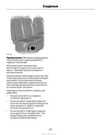 Примечание: Обогревом оборудовано
только внешнее сиденье двойного
сиденья пассажира.
Максимальная температура
достигается через пять или шесть
минут. Температура регулируется
автоматически.
Сиденье будет обогреваться до тех пор,
пока переключатель обогрева не будет
выключен. Если при выключении
зажигания обогрев сиденья включен,
при повторном включении зажигания
он также будет включен.
Никогда не выполняйте следующие
действия:
• Не располагайте на сиденье
тяжелые предметы.
• Не включайте подогрев сидений,
если на них была пролита вода или
иная жидкость. Дайте сиденью
полностью высохнуть.
• Не включайте подогрев сиденья,
если двигатель не работает. Это
предотвращает разряжение
аккумуляторной батареи.
103
Transit (TTG) Vehicles Built From: 19-06-2014, EK3J-19A321-AXA (CG3612ruRUS) ruRUS, Edition date: 04/2014, First Printing
Сиденья
http://ava-avto.ru
 