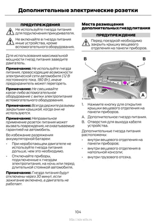 ПРЕДУПРЕЖДЕНИЯ
Не используйте гнезда питания
для подключения прикуривателя.
Не включайте в гнезда питания
иные устройства, кроме
вспомогательного оборудования.
Для использования максимальной
мощности гнезд питания заведите
двигатель.
Примечание: Не используйте гнезда
питания, превосходящие возможности
электрической сети автомобиля (12 В
постоянного тока, 180 Вт), иначе
предохранитель может перегореть.
Примечание: Не свешивайте
какое-либо вспомогательное
оборудование с вилки электропитания
вспомогательного оборудования.
Примечание: Всегда держите разъемы
закрытыми крышкой, когда они не
используются.
Примечание: Неправильное
применение розеток питания может
вызвать повреждения,не охватываемые
гарантией на автомобиль.
Во избежание разряжения
аккумуляторной батареи:
• При неработающем двигателе не
используйте гнезда питания
дольше, чем это необходимо.
• Отключайте приборы,
подключенные к гнездам
электропитания, на ночь или перед
длительной стоянкой автомобиля.
Примечание: Гнезда питания будут
отключены через 30 минут, если
зажигание включено, а двигатель не
работает.
Места размещения
дополнительныхгнездпитания
ПРЕДУПРЕЖДЕНИЕ
Перед поездкой необходимо
закрыть крышку вещевого
отделения на панели приборов.
1. Нажмите кнопку для открытия
крышки вещевого отделения на
панели приборов.
A. Дополнительное гнездо питания.
B. Отверстия для выхода кабеля
устройства.
Дополнительные гнезда питания
расположены:
• внутри вещевого отделения на
панели приборов;
• внутри вещевого отделения в
напольной консоли;
• внутри грузового отсека.
104
Transit (TTG) Vehicles Built From: 19-06-2014, EK3J-19A321-AXA (CG3612ruRUS) ruRUS, Edition date: 04/2014, First Printing
Дополнительные электрические розетки
http://ava-avto.ru
 