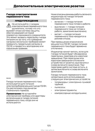 Гнездо электропитания
переменного тока
ПРЕДУПРЕЖДЕНИЕ
Не используйте с гнездом
электропитанияпеременноготока
удлинитель, потому что это
вызовет отказ системы защиты,
обеспечиваемой системой
поворотно-прижимного соединителя.
Это может вызвать перегрузку гнезда
питания из-за того, что суммарная
нагрузка нескольких приборов может
превысить предельную нагрузку в
150 Вт и привести к возгоранию или
серьезным травмам.
Гнездо питания переменного тока
используется для питания
электроприборовмощностьюдо150Вт.
Он расположен под рычагом
стояночного тормоза.
Примечание: Не оставляйте
электрические приборы или адаптеры
включенными в гнездо питания
переменного тока, когда они не
используются.
Нижеописанырежимыработызеленого
индикатора на гнезде питания
переменного тока:
• включен — гнездо питания
переменного тока готово к работе;
• выключен — гнездо питания
переменного тока не готово к
работе, зажигание выключено;
• мигает — гнездо питания
переменного тока находится в
режиме отказа.
При превышении ограничения
мощности в 150 Вт гнездо питания
переменного тока будет временно
отключено.
Индикатор начнет мигать, если для
гнезда питания будет обнаружена
перегрузка, перегрев или короткое
замыкание. При перегрузке или
коротком замыкании отключите
устройство от розетки, выключите и
снова включите зажигание. При
перегреве дайте системе остыть, а
затем выключите и снова включите
зажигание.
Гнездо питания переменного тока
непригодно для использования
следующих электрических устройств:
• телевизоры с электронно-лучевой
трубкой;
• пылесосы;
• электроинструменты;
• компрессорные холодильники;
105
Transit (TTG) Vehicles Built From: 19-06-2014, EK3J-19A321-AXA (CG3612ruRUS) ruRUS, Edition date: 04/2014, First Printing
Дополнительные электрические розетки
http://ava-avto.ru
 