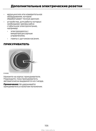 • медицинское или измерительное
оборудование, которое
обрабатывает точные данные;
• устройства, для работы которых
необходимо чрезвычайно
стабильное электропитание,
например:
• электроодеяла с
микропроцессорным
управлением,
• лампы с датчиком касания.
ПРИКУРИВАТЕЛЬ
Нажмите на корпус прикуривателя.
Подождите, пока прикуриватель
автоматически выдвинется из гнезда.
Примечание: Не удерживайте
прикуриватель в нажатом положении.
106
Transit (TTG) Vehicles Built From: 19-06-2014, EK3J-19A321-AXA (CG3612ruRUS) ruRUS, Edition date: 04/2014, First Printing
Дополнительные электрические розетки
http://ava-avto.ru
 