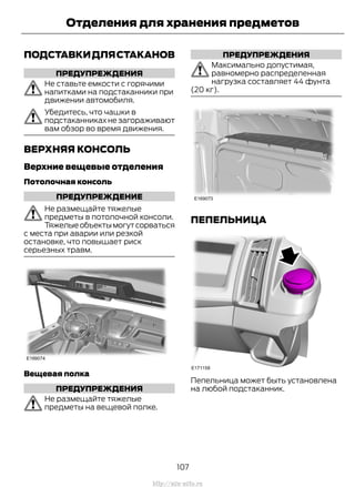 ПОДСТАВКИДЛЯСТАКАНОВ
ПРЕДУПРЕЖДЕНИЯ
Не ставьте емкости с горячими
напитками на подстаканники при
движении автомобиля.
Убедитесь, что чашки в
подстаканниках не загораживают
вам обзор во время движения.
ВЕРХНЯЯ КОНСОЛЬ
Верхние вещевые отделения
Потолочная консоль
ПРЕДУПРЕЖДЕНИЕ
Не размещайте тяжелые
предметы в потолочной консоли.
Тяжелыеобъектымогутсорваться
с места при аварии или резкой
остановке, что повышает риск
серьезных травм.
Вещевая полка
ПРЕДУПРЕЖДЕНИЯ
Не размещайте тяжелые
предметы на вещевой полке.
ПРЕДУПРЕЖДЕНИЯ
Максимально допустимая,
равномерно распределенная
нагрузка составляет 44 фунта
(20 кг).
ПЕПЕЛЬНИЦА
Пепельница может быть установлена
на любой подстаканник.
107
Transit (TTG) Vehicles Built From: 19-06-2014, EK3J-19A321-AXA (CG3612ruRUS) ruRUS, Edition date: 04/2014, First Printing
Отделения для хранения предметов
http://ava-avto.ru
 