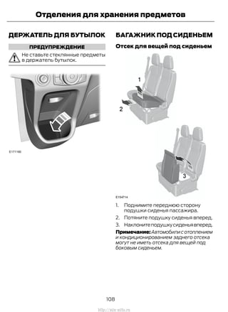 ДЕРЖАТЕЛЬ ДЛЯ БУТЫЛОК
ПРЕДУПРЕЖДЕНИЕ
Не ставьте стеклянные предметы
в держатель бутылок.
БАГАЖНИК ПОД СИДЕНЬЕМ
Отсек для вещей под сиденьем
1. Поднимите переднюю сторону
подушки сиденья пассажира.
2. Потяните подушку сиденья вперед.
3. Наклонитеподушкусиденьявперед.
Примечание:Автомобилисотоплением
и кондиционированием заднего отсека
могут не иметь отсека для вещей под
боковым сиденьем.
108
Transit (TTG) Vehicles Built From: 19-06-2014, EK3J-19A321-AXA (CG3612ruRUS) ruRUS, Edition date: 04/2014, First Printing
Отделения для хранения предметов
http://ava-avto.ru
 