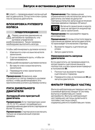 III (start)—проворачиваетколенчатый
вал в двигателе. Отпустите ключ сразу
после запуска двигателя.
БЛОКИРОВКА РУЛЕВОГО
КОЛЕСА
ПРЕДУПРЕЖДЕНИЕ
Перед началом движения на
автомобиле проверьте, что
рулевое управление
разблокировано. Такую проверку
необходимо выполнять всегда.
Чтобы заблокировать рулевое колесо:
1. Извлеките ключ из выключателя
зажигания.
2. Слегка поверните руль, чтобы он
заблокировался.
Чтобы разблокировать рулевое колесо:
1. Вставьте ключ в выключатель
зажигания.
2. Переведите ключ зажигания в
положение I.
Примечание: Возможно, вам
потребуется слегка повернуть рулевое
колесо, чтобы разблокировать его
приложением усилия к рулевому колесу.
ПУСК ДИЗЕЛЬНОГО
ДВИГАТЕЛЯ
Холодный или прогретый
двигатель
Примечание: Если температура ниже
-15 °C (5 °F), может потребоваться
проворачиваниедвигателястартеромне
более 10 секунд.
Примечание:Стартерможновключать
только на ограниченный отрезок
времени.
Примечание: При превышении
ограниченногочислапопытокзапустить
двигатель система не допустит
повторныхпопытокзапускадоистечения
периода времени порядка 30 минут.
Включите зажигание и ждите,
пока не загорится индикатор
свечи зажигания.
Примечание: Не нажимайте педаль
акселератора.
Примечание: Если вы отпустите педаль
сцепления во время запуска двигателя,
то произойдёт отключение стартера.
1. Выжмите педаль сцепления до
упора.
2. Запуск двигателя.
Невозможность запуска
двигателя
Если двигатель не проворачивается,
когда педаль сцепления выжата
полностью,а ключ зажигания повернут
в положение III.
1. Полностью выжмите педали
сцепления и тормоза.
2. Поверните ключ в положение III до
запуска двигателя.
ФИЛЬТР ТВЕРДЫХ ЧАСТИЦ
Фильтрнейтрализациитвердыхчастиц
(сажевый фильтр) входит в систему
выпуска отработавших газов
автомобиля. Фильтр нейтрализует
несгоревшие частицы дизельного
топлива (частицы сажи),
содержащиеся в отработавших газах.
111
Transit (TTG) Vehicles Built From: 19-06-2014, EK3J-19A321-AXA (CG3612ruRUS) ruRUS, Edition date: 04/2014, First Printing
Запуск и остановка двигателя
http://ava-avto.ru
 