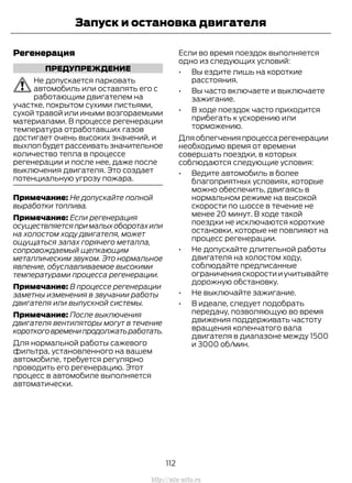 Регенерация
ПРЕДУПРЕЖДЕНИЕ
Не допускается парковать
автомобиль или оставлять его с
работающим двигателем на
участке, покрытом сухими листьями,
сухой травой или иными возгораемыми
материалами. В процессе регенерации
температура отработавших газов
достигает очень высоких значений, и
выхлопбудетрассеиватьзначительное
количество тепла в процессе
регенерации и после нее, даже после
выключения двигателя. Это создает
потенциальную угрозу пожара.
Примечание: Не допускайте полной
выработки топлива.
Примечание: Если регенерация
осуществляетсяпрималыхоборотахили
на холостом ходу двигателя, может
ощущаться запах горячего металла,
сопровождаемый щелкающим
металлическим звуком. Это нормальное
явление, обуславливаемое высокими
температурами процесса регенерации.
Примечание: В процессе регенерации
заметны изменения в звучании работы
двигателя или выпускной системы.
Примечание: После выключения
двигателя вентиляторы могут в течение
короткоговременипродолжатьработать.
Для нормальной работы сажевого
фильтра, установленного на вашем
автомобиле, требуется регулярно
проводить его регенерацию. Этот
процесс в автомобиле выполняется
автоматически.
Если во время поездок выполняется
одно из следующих условий:
• Вы ездите лишь на короткие
расстояния.
• Вы часто включаете и выключаете
зажигание.
• В ходе поездок часто приходится
прибегать к ускорению или
торможению.
Для облегчения процесса регенерации
необходимо время от времени
совершать поездки, в которых
соблюдаются следующие условия:
• Ведите автомобиль в более
благоприятных условиях, которые
можно обеспечить, двигаясь в
нормальном режиме на высокой
скорости по шоссе в течение не
менее 20 минут. В ходе такой
поездки не исключаются короткие
остановки, которые не повлияют на
процесс регенерации.
• Не допускайте длительной работы
двигателя на холостом ходу,
соблюдайте предписанные
ограничения скорости и учитывайте
дорожную обстановку.
• Не выключайте зажигание.
• В идеале, следует подобрать
передачу, позволяющую во время
движения поддерживать частоту
вращения коленчатого вала
двигателя в диапазоне между 1500
и 3000 об/мин.
112
Transit (TTG) Vehicles Built From: 19-06-2014, EK3J-19A321-AXA (CG3612ruRUS) ruRUS, Edition date: 04/2014, First Printing
Запуск и остановка двигателя
http://ava-avto.ru
 