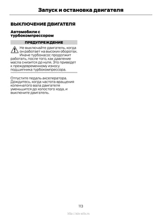 ВЫКЛЮЧЕНИЕ ДВИГАТЕЛЯ
Автомобили с
турбокомпрессором
ПРЕДУПРЕЖДЕНИЕ
Не выключайте двигатель, когда
он работает на высоких оборотах.
Иначе турбонасос продолжит
работать, после того, как давление
масла снизится до нуля. Это приведет
к преждевременному износу
подшипника турбокомпрессора.
Отпустите педаль акселератора.
Дождитесь, когда частота вращения
коленчатого вала двигателя
уменьшится до холостого хода, и
выключите двигатель.
113
Transit (TTG) Vehicles Built From: 19-06-2014, EK3J-19A321-AXA (CG3612ruRUS) ruRUS, Edition date: 04/2014, First Printing
Запуск и остановка двигателя
http://ava-avto.ru
 