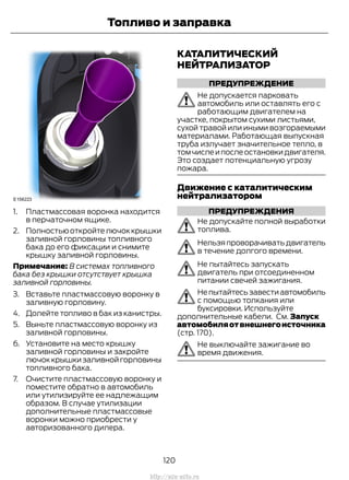 1. Пластмассовая воронка находится
в перчаточном ящике.
2. Полностьюоткройтелючоккрышки
заливной горловины топливного
бака до его фиксации и снимите
крышку заливной горловины.
Примечание: В системах топливного
бака без крышки отсутствует крышка
заливной горловины.
3. Вставьте пластмассовую воронку в
заливную горловину.
4. Долейте топливо в бак из канистры.
5. Выньте пластмассовую воронку из
заливной горловины.
6. Установите на место крышку
заливной горловины и закройте
лючок крышки заливной горловины
топливного бака.
7. Очистите пластмассовую воронку и
поместите обратно в автомобиль
или утилизируйте ее надлежащим
образом. В случае утилизации
дополнительные пластмассовые
воронки можно приобрести у
авторизованного дилера.
КАТАЛИТИЧЕСКИЙ
НЕЙТРАЛИЗАТОР
ПРЕДУПРЕЖДЕНИЕ
Не допускается парковать
автомобиль или оставлять его с
работающим двигателем на
участке, покрытом сухими листьями,
сухой травой или иными возгораемыми
материалами. Работающая выпускная
труба излучает значительное тепло, в
томчислеипослеостановкидвигателя.
Это создает потенциальную угрозу
пожара.
Движение с каталитическим
нейтрализатором
ПРЕДУПРЕЖДЕНИЯ
Не допускайте полной выработки
топлива.
Нельзяпроворачиватьдвигатель
в течение долгого времени.
Не пытайтесь запускать
двигатель при отсоединенном
питании свечей зажигания.
Непытайтесьзавестиавтомобиль
с помощью толкания или
буксировки. Используйте
дополнительные кабели. См. Запуск
автомобиляотвнешнегоисточника
(стр. 170).
Не выключайте зажигание во
время движения.
120
Transit (TTG) Vehicles Built From: 19-06-2014, EK3J-19A321-AXA (CG3612ruRUS) ruRUS, Edition date: 04/2014, First Printing
Топливо и заправка
http://ava-avto.ru
 