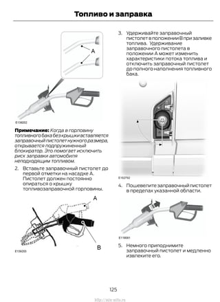 Примечание: Когда в горловину
топливногобакабезкрышкивставляется
заправочныйпистолетнужногоразмера,
открывается подпружиненный
блокиратор. Это помогает исключить
риск заправки автомобиля
неподходящим топливом.
2. Вставьте заправочный пистолет до
первой отметки на насадке A.
Пистолет должен постоянно
опираться о крышку
топливозаправочной горловины.
3. Удерживайте заправочный
пистолетвположенииВпризаливке
топлива. Удерживание
заправочного пистолета в
положении А может изменить
характеристики потока топлива и
отключить заправочный пистолет
до полного наполнения топливного
бака.
4. Пошевелитезаправочныйпистолет
в пределах указанной области.
5. Немного приподнимите
заправочный пистолет и медленно
извлеките его.
125
Transit (TTG) Vehicles Built From: 19-06-2014, EK3J-19A321-AXA (CG3612ruRUS) ruRUS, Edition date: 04/2014, First Printing
Топливо и заправка
http://ava-avto.ru
 