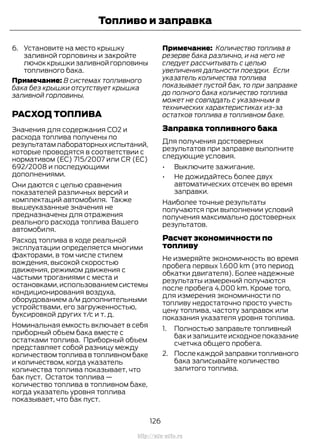 6. Установите на место крышку
заливной горловины и закройте
лючок крышки заливной горловины
топливного бака.
Примечание: В системах топливного
бака без крышки отсутствует крышка
заливной горловины.
РАСХОД ТОПЛИВА
Значения для содержания CO2 и
расхода топлива получены по
результатам лабораторных испытаний,
которые проводятся в соответствии с
нормативом (EC) 715/2007 или CR (EC)
692/2008 и последующими
дополнениями.
Они даются с целью сравнения
показателей различных версий и
комплектаций автомобиля. Также
вышеуказанные значения не
предназначены для отражения
реального расхода топлива Вашего
автомобиля.
Расход топлива в ходе реальной
эксплуатации определяется многими
факторами, в том числе стилем
вождения, высокой скоростью
движения, режимом движения с
частыми троганиями с места и
остановками,использованием системы
кондиционирования воздуха,
оборудованием а/м дополнительными
устройствами, его загруженностью,
буксировкой других т/с и т. д.
Номинальная емкость включает в себя
приборный объем бака вместе с
остатками топлива. Приборный объем
представляет собой разницу между
количеством топлива в топливном баке
и количеством, когда указатель
количества топлива показывает, что
бак пуст. Остаток топлива —
количество топлива в топливном баке,
когда указатель уровня топлива
показывает, что бак пуст.
Примечание: Количество топлива в
резерве бака различно, и на него не
следует рассчитывать с целью
увеличения дальности поездки. Если
указатель количества топлива
показывает пустой бак, то при заправке
до полного бака количество топлива
может не совпадать с указанным в
технических характеристиках из-за
остатков топлива в топливном баке.
Заправка топливного бака
Для получения достоверных
результатов при заправке выполните
следующие условия.
• Выключите зажигание.
• Не дожидайтесь более двух
автоматических отсечек во время
заправки.
Наиболее точные результаты
получаются при выполнении условий
получения максимально достоверных
результатов.
Расчет экономичности по
топливу
Не измеряйте экономичность во время
пробега первых 1.600 km (это период
обкатки двигателя). Более надежные
результаты измерений получаются
после пробега 4.000 km. Кроме того,
для измерения экономичности по
топливу недостаточно просто учесть
цену топлива, частоту заправок или
показания указателя уровня топлива.
1. Полностью заправьте топливный
бак и запишите исходное показание
счетчка общего пробега.
2. После каждой заправки топливного
бака записывайте количество
залитого топлива.
126
Transit (TTG) Vehicles Built From: 19-06-2014, EK3J-19A321-AXA (CG3612ruRUS) ruRUS, Edition date: 04/2014, First Printing
Топливо и заправка
http://ava-avto.ru
 
