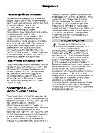 Послеаварийные ремонты
Мы надеемся, вам удастся избежать
аварий, однако они все же случаются.
ОригинальныезапасныечастиFordдля
послеаварийных ремонтов
соответствуют самым строгим
требованиям по размерам,
лакокрасочному покрытию, прочности,
коррозионной стойкости и
сопротивлению вдавливанию. При
создании наших автомобилей мы
закладываем такой уровень качества
этих деталей, который обеспечивает
предусмотренный уровень защиты
автомобиля как единой системы.
Оптимальный способ обеспечения
такогоуровнязащиты—использование
оригинальных запасных частей Ford
для послеаварийных ремонтов.
Гарантия на запасные части
ГарантияFordраспространяетсятолько
на оригинальные запасные части Ford
и Motorcraft. Гарантия Ford может не
распространяться на повреждения
вашего автомобиля вследствие
неисправности неоригинальной
запасной части. Дополнительная
информация приведена в условиях
гарантии Ford.
ОБОРУДОВАНИЕ
МОБИЛЬНОЙ СВЯЗИ
Использование устройств мобильной
связистановитсявсеболееважнымпри
ведении бизнеса и личных дел. Однако
при использовании такого
оборудования не следует идти на
компромисс в отношении обеспечения
собственной безопасности или
безопасности других. При правильном
использованиимобильнаясвязьможет
повысить личную безопасность и
защиту, особенно в чрезвычайных
ситуациях. Безопасность должна быть
первостепенной при использовании
оборудования мобильной связи, чтобы
не свести к нулю данные выгоды.
Оборудование мобильной связи
включает в себя, помимо прочего,
мобильные телефоны, пейджеры,
портативные устройства для работы с
электронной почтой, устройства для
отправки текстовых сообщений и
портативные приемопередающие
радиоустановки.
ПРЕДУПРЕЖДЕНИЕ
Вождение с отвлеченным
вниманием может привести к
потере контроля над
автомобилем, аварии и телесным
повреждениям. Мы настоятельно
рекомендуем соблюдать крайнюю
осторожность при использовании
любых устройств, которые могут
отвлечь ваше внимание от дороги.
Вашапервоочереднаяответственность
— безопасная эксплуатация вашего
автомобиля. Мы рекомендуем
воздержатьсяотиспользованиялюбых
портативных устройств во время
вожденияипризываемповозможности
использовать системы с голосовым
управлением. Обязательно
ознакомьтесь с применимым местным
законодательством, регулирующим
использование электронных устройств
во время вождения.
11
Transit (TTG) Vehicles Built From: 19-06-2014, EK3J-19A321-AXA (CG3612ruRUS) ruRUS, Edition date: 04/2014, First Printing
Введение
http://ava-avto.ru
 