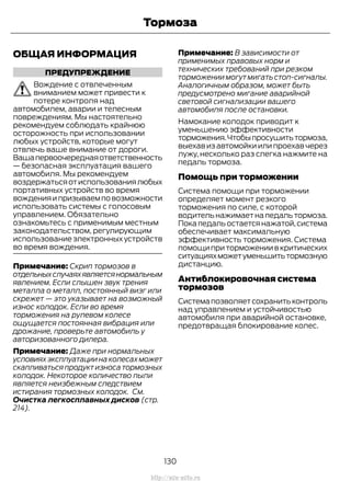 ОБЩАЯ ИНФОРМАЦИЯ
ПРЕДУПРЕЖДЕНИЕ
Вождение с отвлеченным
вниманием может привести к
потере контроля над
автомобилем, аварии и телесным
повреждениям. Мы настоятельно
рекомендуем соблюдать крайнюю
осторожность при использовании
любых устройств, которые могут
отвлечь ваше внимание от дороги.
Вашапервоочереднаяответственность
— безопасная эксплуатация вашего
автомобиля. Мы рекомендуем
воздержатьсяотиспользованиялюбых
портативных устройств во время
вожденияипризываемповозможности
использовать системы с голосовым
управлением. Обязательно
ознакомьтесь с применимым местным
законодательством, регулирующим
использование электронных устройств
во время вождения.
Примечание: Скрип тормозов в
отдельныхслучаяхявляетсянормальным
явлением. Если слышен звук трения
металла о металл, постоянный визг или
скрежет — это указывает на возможный
износ колодок. Если во время
торможения на рулевом колесе
ощущается постоянная вибрация или
дрожание, проверьте автомобиль у
авторизованного дилера.
Примечание: Даже при нормальных
условияхэксплуатациинаколесахможет
скапливаться продукт износа тормозных
колодок. Некоторое количество пыли
является неизбежным следствием
истирания тормозных колодок. См.
Очистка легкосплавных дисков (стр.
214).
Примечание: В зависимости от
применимых правовых норм и
технических требований при резком
торможениимогутмигатьстоп-сигналы.
Аналогичным образом, может быть
предусмотрено мигание аварийной
световой сигнализации вашего
автомобиля после остановки.
Намокание колодок приводит к
уменьшению эффективности
торможения.Чтобыпросушитьтормоза,
выехав из автомойки или проехав через
лужу, несколько раз слегка нажмите на
педаль тормоза.
Помощь при торможении
Система помощи при торможении
определяет момент резкого
торможения по силе, с которой
водительнажимаетнапедальтормоза.
Покапедальостаетсянажатой,система
обеспечивает максимальную
эффективность торможения. Система
помощи при торможении в критических
ситуацияхможетуменьшитьтормозную
дистанцию.
Антиблокировочная система
тормозов
Системапозволяетсохранитьконтроль
над управлением и устойчивостью
автомобиля при аварийной остановке,
предотвращая блокирование колес.
130
Transit (TTG) Vehicles Built From: 19-06-2014, EK3J-19A321-AXA (CG3612ruRUS) ruRUS, Edition date: 04/2014, First Printing
Тормоза
http://ava-avto.ru
 