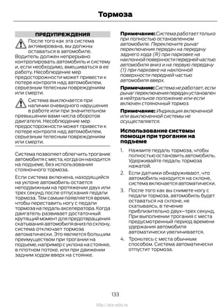 ПРЕДУПРЕЖДЕНИЯ
После того как эта система
активирована, вы должны
оставаться в автомобиле.
Водитель должен непрерывно
контролировать автомобиль и систему
и, если необходимо, вмешиваться в ее
работу. Несоблюдение мер
предосторожности может привести к
потере контроля над автомобилем,
серьезным телесным повреждениям
или смерти.
Система выключается при
наличии очевидного нарушения
в работе или при значительном
превышении вами числа оборотов
двигателя. Несоблюдение мер
предосторожности может привести к
потере контроля над автомобилем,
серьезным телесным повреждениям
или смерти.
Системапозволяетоблегчитьтрогание
автомобиля с места,когда он находится
на подъеме, без использования
стояночного тормоза.
Если система включена, находящийся
на уклоне автомобиль остается
неподвижным на протяжении двух или
трех секунд после отпускания педали
тормоза. Тем самым появляется время,
чтобы переставить ногу с педали
тормозанапедальакселератора.Когда
двигатель развивает достаточный
крутящиймоментдляпредотвращения
скатыванияавтомобилявнизпосклону,
система отключает тормоза
автоматически. Это является большим
преимуществом при трогании на
подъеме,например с уклона на стоянке,
в плотном потоке, или при движении
задним ходом вверх на стоянке.
Примечание:Системаработаеттолько
при полностью остановленном
автомобиле. Переключите рычаг
переключения передач на передачу
заднего хода (R) при парковке на
наклоннойповерхностипереднейчастью
автомобиля вниз и на первую передачу
(1) при парковке на наклонной
поверхности передней частью
автомобиля вверх.
Примечание:Системанеработает,если
рычагпереключенияпередачустановлен
в нейтральное положение или если
включен стояночный тормоз.
Примечание: Индикация включенной
или выключенной системы не
осуществляется.
Использование системы
помощи при трогании на
подъеме
1. Нажмите педаль тормоза, чтобы
полностьюостановитьавтомобиль.
Удерживайте педаль тормоза
нажатой.
2. Если датчики обнаруживают, что
автомобиль находится на склоне,
системавключаетсяавтоматически.
3. После того как вы снимете ногу с
педали тормоза, автомобиль будет
оставаться на склоне, не
скатываясь, в течение
приблизительно двух–трех секунд.
При выполнении трогания с места
предусмотренный период времени
удержания автомобиля
автоматически увеличивается.
4. Троньтесь с места обычным
способом. Система автоматически
отпустит тормоза.
133
Transit (TTG) Vehicles Built From: 19-06-2014, EK3J-19A321-AXA (CG3612ruRUS) ruRUS, Edition date: 04/2014, First Printing
Тормоза
http://ava-avto.ru
 