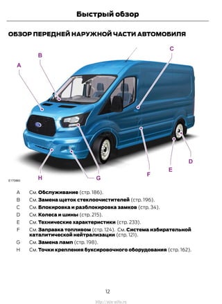 ОБЗОР ПЕРЕДНЕЙ НАРУЖНОЙ ЧАСТИ АВТОМОБИЛЯ
См. Обслуживание (стр. 186).A
См. Замена щеток стеклоочистителей (стр. 196).B
См. Блокировка и разблокировка замков (стр. 34).C
См. Колеса и шины (стр. 215).D
См. Технические характеристики (стр. 233).E
См. Заправка топливом (стр. 124). См. Система избирательной
каталитической нейтрализации (стр. 121).
F
См. Замена ламп (стр. 198).G
См. Точки крепления буксировочного оборудования (стр. 162).H
12
Transit (TTG) Vehicles Built From: 19-06-2014, EK3J-19A321-AXA (CG3612ruRUS) ruRUS, Edition date: 04/2014, First Printing
Быстрый обзор
http://ava-avto.ru
 