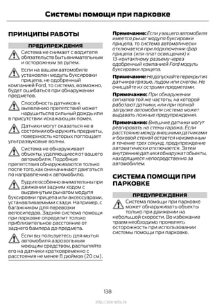 ПРИНЦИПЫ РАБОТЫ
ПРЕДУПРЕЖДЕНИЯ
Система не снимает с водителя
обязательствбытьвнимательным
и осторожным за рулем.
Если на вашем автомобиле
установлен модуль буксировки
прицепа, не одобренный
компанией Ford, то система, возможно,
будет ошибаться при обнаружении
предметов.
Способность датчиков к
выявлению препятствий может
нарушиться в сильный дождь или
в присутствии искажающих помех.
Датчики могут оказаться не в
состоянииобнаружитьпредметы,
поверхность которых поглощает
ультразвуковые волны.
Система не обнаруживает
объекты,удаляющиеся от вашего
автомобиля. Подобные
препятствия обнаруживаются только
после того,как они начинают двигаться
по направлению к автомобилю.
Будьтеособенновнимательныпри
движении задним ходом с
выдвинутым рычагом модуля
буксировки прицепа или аксессуарами,
устанавливаемыми сзади. Например, с
багажником для перевозки
велосипедов. Задняя система помощи
при парковке определит только
приблизительное расстояние от
заднего бампера до предмета.
Если вы пользуетесь для мытья
автомобиля аэрозольным
моющим средством, распыляйте
его на датчики кратковременно с
расстояния не менее 8 дюймов (20 см).
Примечание:Еслиувашегоавтомобиля
имеется рычаг модуля буксировки
прицепа, то система автоматически
отключается при подключении фар
прицепа (или плат освещения) к
13-контактному разъему через
одобренный компанией Ford модуль
буксировки прицепа.
Примечание:Недопускайтеперекрытия
датчиков грязью, льдом или снегом. Не
очищайте их острыми предметами.
Примечание: При обнаружении
сигналов той же частоты, на которой
работают датчики, или при полной
загрузке автомобиля система может
выдавать ложные предупреждения.
Примечание: Внешние датчики могут
реагировать на стены гаража. Если
расстояние между внешними датчиками
и боковой стеной остается неизменным
в течение трех секунд, предупреждение
автоматически отключается. Затем
внутренниедатчикиобнаружатобъекты,
находящиеся непосредственно за
автомобилем.
СИСТЕМА ПОМОЩИ ПРИ
ПАРКОВКЕ
ПРЕДУПРЕЖДЕНИЯ
Система помощи при парковке
может обнаруживать объекты
только при движении на
небольшой скорости. Во избежание
травм необходимо проявлять
осторожность при использовании
системы помощи при парковке.
138
Transit (TTG) Vehicles Built From: 19-06-2014, EK3J-19A321-AXA (CG3612ruRUS) ruRUS, Edition date: 04/2014, First Printing
Системы помощи при парковке
http://ava-avto.ru
 