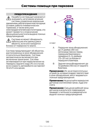 ПРЕДУПРЕЖДЕНИЯ
Наработусистемыдатчиковмогут
оказывать негативное влияние
системы управления дорожным
движением,неблагоприятныепогодные
условия, работа пневматических
тормозов, а также внешних
электродвигателейивентиляторов,что
может привести к ограничению
функциональностииливыдачеложных
предупреждений.
Система не может обнаружить
небольшие или движущиеся
объекты, если они находятся
близко от поверхности земли.
Система предупреждает об объектах,
расположенных в зоне обнаружения
относительно бамперов. Система
автоматически включается при
включении зажигания. Система
активизируется при переключении на
передачу заднего хода (R) и в случае,
если скорость автомобиля составляет
16 km/h или менее.
Передняя зона обнаружения:
до 31 дюйма (80 см)
непосредственно перед
передним бампером и
примерно 6–14 дюймов
(15–35 см) по бокам от
переднего бампера.
A
Задняя зона обнаружения: до
72 дюймов (183 см) от заднего
бампера.
B
Примечание: Из-за вспомогательных
устройств,которые создают препятствие
в зоне обнаружения, могут выдаваться
ложные предупреждения.
Примечание:Недопускайтеперекрытия
датчиков скоплениями грязи, льда или
снега.
Примечание: Смещение рабочей зоны
датчиков в результате повреждения
приведет к неточности измерений или
выдаче ложных предупреждений.
139
Transit (TTG) Vehicles Built From: 19-06-2014, EK3J-19A321-AXA (CG3612ruRUS) ruRUS, Edition date: 04/2014, First Printing
Системы помощи при парковке
http://ava-avto.ru
 