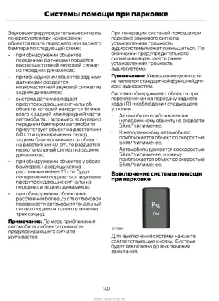 Звуковые предупредительные сигналы
генерируются при нахождении
объектов возле переднего или заднего
бампера по следующей схеме:
• при обнаружении объектов
передними датчиками подается
высокочастотный звуковой сигнал
из передних динамиков;
• приобнаруженииобъектовзадними
датчиками раздается
низкочастотный звуковой сигнал из
задних динамиков;
• система датчиков подает
предупреждающие сигналы об
объекте, который находится ближе
всего к задней или передней части
автомобиля. Например, если перед
передним бампером автомобиля
присутствует объект на расстоянии
60 cm и одновременно перед
задним бампером имеется объект
на расстоянии 40 cm, то раздается
низкотональный сигнал из задних
динамиков;
• при обнаружении объектов у обоих
бамперов, находящихся на
расстоянии менее 25 cm, будут
попеременно подаваться звуковые
предупреждающие сигналы из
передних и задних динамиков;
• при обнаружении объекта на
расстоянии более 25 cm от боковой
поверхностиавтомобилятональный
сигнал подается только в течение
трех секунд.
Примечание: По мере приближения
автомобиля к объекту громкость
предупреждающего сигнала
усиливается.
При генерации системой помощи при
парковке звукового сигнала
установленная громкость
аудиосистемы может уменьшиться. По
окончании предупредительного
сигнала возвращается ранее
установленная громкость
аудиосистемы.
Примечание: Уменьшение громкости
не является стандартной функцией для
всех аудиосистем.
Система обнаруживает объекты при
переключении на передачу заднего
хода (R) и соблюдении следующего
условия.
• Автомобиль приближается к
неподвижному объекту на скорости
5 km/h или менее.
• К неподвижному автомобилю
приближается объект со скоростью
5 km/h или менее.
• Автомобильдвигаетсясоскоростью
5 km/h или менее, и к нему
приближается объект со скоростью
5 km/h или менее.
Выключение системы помощи
при парковке
Для выключения системы нажмите
соответствующую кнопку. Система
будет отключена до выключения
зажигания.
140
Transit (TTG) Vehicles Built From: 19-06-2014, EK3J-19A321-AXA (CG3612ruRUS) ruRUS, Edition date: 04/2014, First Printing
Системы помощи при парковке
http://ava-avto.ru
 