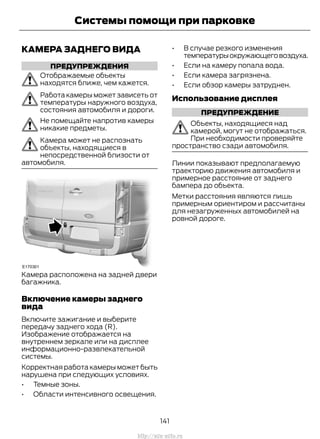 КАМЕРА ЗАДНЕГО ВИДА
ПРЕДУПРЕЖДЕНИЯ
Отображаемые объекты
находятся ближе, чем кажется.
Работа камеры может зависеть от
температуры наружного воздуха,
состояния автомобиля и дороги.
Не помещайте напротив камеры
никакие предметы.
Камера может не распознать
объекты, находящиеся в
непосредственной близости от
автомобиля.
Камера расположена на задней двери
багажника.
Включение камеры заднего
вида
Включите зажигание и выберите
передачу заднего хода (R).
Изображение отображается на
внутреннем зеркале или на дисплее
информационно-развлекательной
системы.
Корректная работа камеры может быть
нарушена при следующих условиях.
• Темные зоны.
• Области интенсивного освещения.
• В случае резкого изменения
температурыокружающеговоздуха.
• Если на камеру попала вода.
• Если камера загрязнена.
• Если обзор камеры затруднен.
Использование дисплея
ПРЕДУПРЕЖДЕНИЕ
Объекты, находящиеся над
камерой, могут не отображаться.
При необходимости проверяйте
пространство сзади автомобиля.
Линии показывают предполагаемую
траекторию движения автомобиля и
примерное расстояние от заднего
бампера до объекта.
Метки расстояния являются лишь
примерным ориентиром и рассчитаны
для незагруженных автомобилей на
ровной дороге.
141
Transit (TTG) Vehicles Built From: 19-06-2014, EK3J-19A321-AXA (CG3612ruRUS) ruRUS, Edition date: 04/2014, First Printing
Системы помощи при парковке
http://ava-avto.ru
 