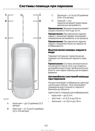 Красный — до 12 дюймов (0,3
метра)
A
Желтый — от 12 до 24 дюймов
(0,3–0,6 метра).
B
Зеленый—от24до35дюймов
(0,6–0,9 метра).
C
Черный — ось
предполагаемой траектории
движения автомобиля.
D
Примечание:Зеленаялинияуказывает
на расстояние от 0,9 m до 3,2 m.
Примечание: При движении задним
ходом с прицепом камера показывает
направление автомобиля, а не прицепа.
Примечание: При движении задним
ходом с прицепом линии на экране не
отображаются.
Выключение камеры заднего
вида
Переместите рычаг переключения
передач из положения заднего хода
(R).
Примечание: Система автоматически
отключается после того, как скорость
автомобиля достигает приблизительно
8 km/h, или через небольшой интервал
времени.
Автомобилиссистемойпомощи
при парковке
На дисплее будет отображена цветная
шкала расстояния. Она показывает
примерное расстояние от заднего
бампера до объекта.
Цвета несут следующую информацию:
• Красный — до 0,3 m.
• Желтый — от 0,3 m до 0,6 m.
• Зеленый — от 0,6 m до 1,8 m.
142
Transit (TTG) Vehicles Built From: 19-06-2014, EK3J-19A321-AXA (CG3612ruRUS) ruRUS, Edition date: 04/2014, First Printing
Системы помощи при парковке
http://ava-avto.ru
 