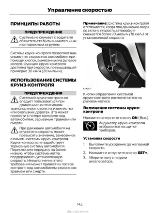 ПРИНЦИПЫ РАБОТЫ
ПРЕДУПРЕЖДЕНИЕ
Система не снимает с водителя
обязательствбытьвнимательным
и осторожным за рулем.
Системакруиз-контроляпозволяетвам
управлять скоростью автомобиля при
помощикнопок,вынесенныхнарулевое
колесо. Функция круиз-контроля
доступна при скорости, превышающей
примерно 30 км/ч (20 миль/ч).
ИСПОЛЬЗОВАНИЕСИСТЕМЫ
КРУИЗ-КОНТРОЛЯ
ПРЕДУПРЕЖДЕНИЯ
Системой круиз-контроля не
следует пользоваться при
движении в интенсивном
транспортном потоке, на извилистых
или скользких дорогах. Это может
привести к потере контроля над
автомобилем, серьезным травмам или
смерти.
При движении автомобиля на
спуске его скорость может
превысить значение, занесенное
в память системы круиз-контроля.
Круиз-контроль не задействует
тормозную систему автомобиля.
Переключите передачу на более
низкую, чтобы система могла
поддерживать установленную
скорость. Невыполнение этого
требования может привести к потере
контролянадавтомобилем,серьезным
травмам или смерти.
Примечание: Система круиз-контроля
отключается, когда при движении вверх
по склону скорость автомобиля
снижается более 10 миль/ч (16 км/ч) от
установленной скорости.
Кнопки управления системой
круиз-контроля располагаются на
рулевом колесе.
Включение системы круиз-
контроля
Нажмите и отпустите кнопку ON (Вкл.).
Индикатор круиз-контроля
отобразится на щитке
приборов.
Установка скорости
1. Выполните ускорение до желаемой
скорости.
2. Нажмите и отпустите кнопку SET+.
3. Уберите ногу с педали
акселератора.
143
Transit (TTG) Vehicles Built From: 19-06-2014, EK3J-19A321-AXA (CG3612ruRUS) ruRUS, Edition date: 04/2014, First Printing
Управление скоростью
http://ava-avto.ru
 