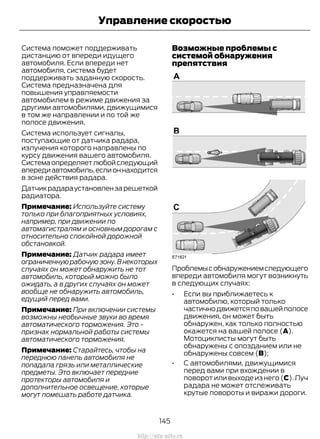Система поможет поддерживать
дистанцию от впереди идущего
автомобиля. Если впереди нет
автомобиля, система будет
поддерживать заданную скорость.
Система предназначена для
повышения управляемости
автомобилем в режиме движения за
другими автомобилями, движущимися
в том же направлении и по той же
полосе движения.
Система использует сигналы,
поступающие от датчика радара,
излучения которого направлены по
курсу движения вашего автомобиля.
Системаопределяетлюбойследующий
впередиавтомобиль,еслионнаходится
в зоне действия радара.
Датчикрадараустановлензарешеткой
радиатора.
Примечание: Используйте систему
только при благоприятных условиях,
например, при движении по
автомагистралям и основным дорогам с
относительно спокойной дорожной
обстановкой.
Примечание: Датчик радара имеет
ограниченнуюрабочуюзону.Внекоторых
случаях он может обнаружить не тот
автомобиль, который можно было
ожидать, а в других случаях он может
вообще не обнаружить автомобиль,
едущий перед вами.
Примечание: При включении системы
возможны необычные звуки во время
автоматического торможения. Это -
признак нормальной работы системы
автоматического торможения.
Примечание: Старайтесь, чтобы на
переднюю панель автомобиля не
попадала грязь или металлические
предметы. Это включает передние
протекторы автомобиля и
дополнительное освещение, которые
могут помешать работе датчика.
Возможные проблемы с
системой обнаружения
препятствия
Проблемысобнаружениемследующего
впереди автомобиля могут возникнуть
в следующих случаях:
• Если вы приближаетесь к
автомобилю, который только
частичнодвижетсяповашейполосе
движения, он может быть
обнаружен, как только полностью
окажется на вашей полосе (A).
Мотоциклисты могут быть
обнаружены с опозданием или не
обнаружены совсем (B);
• С автомобилями, движущимися
перед вами при вхождении в
поворот или выходе из него (C). Луч
радара не может отслеживать
крутые повороты и виражи дороги.
145
Transit (TTG) Vehicles Built From: 19-06-2014, EK3J-19A321-AXA (CG3612ruRUS) ruRUS, Edition date: 04/2014, First Printing
Управление скоростью
http://ava-avto.ru
 