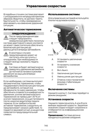 В подобных случаях система реагирует
с опозданием или непредусмотренным
образом. Водитель не должен терять
бдительности, чтобы своевременно
реагировать на изменение дорожной
ситуации.
Автоматическое торможение
ПРЕДУПРЕЖДЕНИЯ
После предупреждения вам
следует предпринять
немедленныедействия,поскольку
система адаптивного круиз-контроля
не может самостоятельно обеспечить
безопасную дистанцию до
движущегося впереди автомобиля.
В некоторых случаях
предупреждение может не
поступить или поступить с
опозданием. При необходимости
следует всегда нажимать педаль
тормоза.
Система не будет автоматически
замедлять движение автомобиля
до полной остановки в режиме
движения за идущим впереди
автомобилем.
Если необходимо, система выполняет
автоматическое торможение, чтобы
поддерживать безопасную дистанцию
до автомобиля, который она
обнаружила по курсу движения. Чтобы
обеспечить плавность и комфортность
движения, усилие автоматического
торможения не превышает 30 % от
усилия торможения, осуществляемого
после нажатия водителем педали
тормоза. Если требуется более
активное торможение, а водитель не
предпринимает никаких действий, то
подается звуковой сигнал,а на дисплее
появляется предупредительный
символ.
Использование системы
Для управления системой используйте
кнопки на рулевом колесе.
Установить увеличение
скорости
A
Установить снижение
скорости
B
Вкл./выкл.C
Увеличение дистанцииD
Уменьшение дистанцииE
Отмена и восстановление
режима стабилизации
скорости
F
Включение системы
Нажмите кнопку C. Система перейдет в
режим ожидания.
Установка скорости
Нажмите переключатель A или B для
выбора заданной скорости. Заданное
значение скорости будет сохранено и
отобразится на информационном
дисплее.
Примечание: Система должна
находиться в режиме ожидания.
146
Transit (TTG) Vehicles Built From: 19-06-2014, EK3J-19A321-AXA (CG3612ruRUS) ruRUS, Edition date: 04/2014, First Printing
Управление скоростью
http://ava-avto.ru
 