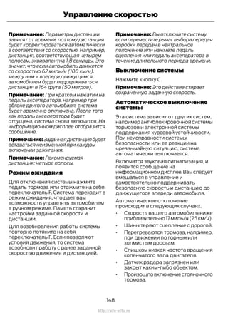 Примечание: Параметры дистанции
зависят от времени, поэтому дистанция
будет корректироваться автоматически
в соответствии со скоростью. Например,
дистанция, соответствующая четырем
полосам, эквивалентна 1,8 секунды. Это
значит, что если автомобиль движется
со скоростью 62 мили/ч (100 км/ч),
между ним и впереди движущимся
автомобилем будет поддерживаться
дистанция в 164 фута (50 метров).
Примечание: При кратком нажатии на
педаль акселератора, например при
обгоне другого автомобиля, система
будет временно отключена. После того
как педаль акселератора будет
отпущена, система снова включится. На
информационном дисплее отобразится
сообщение.
Примечание:Заданнаядистанциябудет
оставаться неизменной при каждом
включении зажигания.
Примечание: Рекомендуемая
дистанция: четыре полосы.
Режим ожидания
Для отключения системы нажмите
педаль тормоза или отожмите на себя
переключатель F. Система переходит в
режим ожидания, что дает вам
возможность управлять автомобилем
в ручном режиме. Память сохранит
настройки заданной скорости и
дистанции.
Для возобновления работы системы
повторно потяните на себя
переключатель F. Если позволяют
условия движения, то система
возобновит работу с ранее заданной
скоростью движения и дистанцией.
Примечание: Вы отключите систему,
если переместите рычаг выбора передач
коробки передач в нейтральное
положение или нажмете педаль
сцепления или педаль акселератора в
течение длительного периода времени.
Выключение системы
Нажмите кнопку C.
Примечание: Это действие стирает
сохраненную заданную скорость.
Автоматическое выключение
системы
Эта система зависит от других систем,
например антиблокировочной системы
тормозов и электронной системы
поддержания курсовой устойчивости.
При неисправности системы
безопасности или ее реакции на
чрезвычайную ситуацию, система
автоматически выключается.
Включится звуковая сигнализация, и
появится сообщение на
информационномдисплее.Вамследует
вмешаться в управление и
самостоятельно поддерживать
безопасную скорость и дистанцию до
движущегося впереди автомобиля.
Автоматическое отключение
происходит в следующих случаях.
• Скорость вашего автомобиля ниже
приблизительно17миль/ч(25км/ч).
• Шины теряют сцепление с дорогой.
• Перегреваются тормоза, например,
при движении по горным или
холмистым дорогам.
• Слишком низкая частота вращения
коленчатого вала двигателя.
• Датчик радара загрязнен или
закрыт каким-либо объектом.
• Произошловключениестояночного
тормоза.
148
Transit (TTG) Vehicles Built From: 19-06-2014, EK3J-19A321-AXA (CG3612ruRUS) ruRUS, Edition date: 04/2014, First Printing
Управление скоростью
http://ava-avto.ru
 