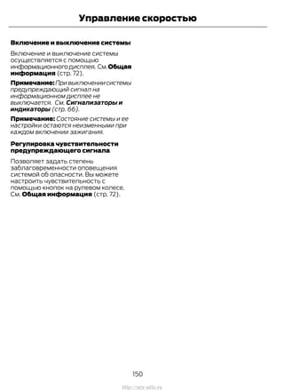 Включение и выключение системы
Включение и выключение системы
осуществляется с помощью
информационногодисплея. См.Общая
информация (стр. 72).
Примечание:Привыключениисистемы
предупреждающий сигнал на
информационном дисплее не
выключается. См. Сигнализаторы и
индикаторы (стр. 66).
Примечание: Состояние системы и ее
настройки остаются неизменными при
каждом включении зажигания.
Регулировка чувствительности
предупреждающего сигнала
Позволяет задать степень
заблаговременности оповещения
системой об опасности. Вы можете
настроить чувствительность с
помощью кнопок на рулевом колесе.
См. Общая информация (стр. 72).
150
Transit (TTG) Vehicles Built From: 19-06-2014, EK3J-19A321-AXA (CG3612ruRUS) ruRUS, Edition date: 04/2014, First Printing
Управление скоростью
http://ava-avto.ru
 