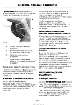 Примечание: При необходимости
можнопревыситьзаданноеограничение
скорости. Например, при обгоне.
Установить увеличение
скорости
A
Включение и выключение
ограничителя скорости
B
Установить снижение
скорости
C
Отмена/возобновление
работы системы ограничения
скорости
D
Включение и выключение системы
НажмитекнопкуВ.Наинформационном
дисплее отобразиться подсказка о
необходимости выставить значение
скорости.
Установка ограничения скорости
Чтобы выбрать нужную вам
максимальную скорость, нажмите
переключатель А или С.Скорость будет
установлена в качестве заданной и
выведена на информационный
дисплей.
Чтобы выключить ограничитель и
перевести его в режим готовности,
потяните переключатель D.
Информационныйдисплейподтвердит,
что система выключена.
Чтобы возобновить работу
ограничителя, снова потяните
переключатель D. Информационный
дисплей подтвердит, что система
включена.
Умышленное превышение
заданного ограничения скорости
Для временного отключения системы
нажмите педаль акселератора до
упора. Повторное включение системы
произойдет тогда, когда скорость
вашего автомобиля опустится ниже
заданной скорости.
Предупреждающие сигналы
системы
В случае случайного превышения
заданной скорости на
информационном дисплее начнет
мигать предупредительный сигнал и
включится звуковая сигнализация.
Еслиограничениескоростипревышено
намеренно, на информационном
дисплее отобразится и начнет мигать
величина заданной скорости.
ПРЕДУПРЕЖДЕНИЕ
ВОДИТЕЛЯ
Принцип работы
ПРЕДУПРЕЖДЕНИЯ
Система не снимает с водителя
обязательствбытьвнимательным
и осторожным за рулем.
Водитель должен непрерывно
контролировать автомобиль и
систему и, если необходимо,
вмешиваться в ее работу.
152
Transit (TTG) Vehicles Built From: 19-06-2014, EK3J-19A321-AXA (CG3612ruRUS) ruRUS, Edition date: 04/2014, First Printing
Системы помощи водителю
http://ava-avto.ru
 