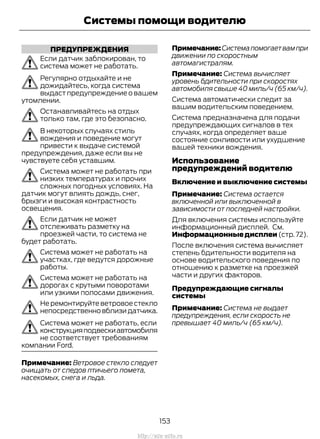 ПРЕДУПРЕЖДЕНИЯ
Если датчик заблокирован, то
система может не работать.
Регулярно отдыхайте и не
дожидайтесь, когда система
выдаст предупреждение о вашем
утомлении.
Останавливайтесь на отдых
только там, где это безопасно.
В некоторых случаях стиль
вождения и поведение могут
привести к выдаче системой
предупреждения, даже если вы не
чувствуете себя уставшим.
Система может не работать при
низких температурах и прочих
сложных погодных условиях. На
датчик могут влиять дождь, снег,
брызги и высокая контрастность
освещения.
Если датчик не может
отслеживать разметку на
проезжей части, то система не
будет работать.
Система может не работать на
участках, где ведутся дорожные
работы.
Система может не работать на
дорогах с крутыми поворотами
или узкими полосами движения.
Не ремонтируйте ветровое стекло
непосредственновблизидатчика.
Система может не работать, если
конструкцияподвескиавтомобиля
не соответствует требованиям
компании Ford.
Примечание: Ветровое стекло следует
очищать от следов птичьего помета,
насекомых, снега и льда.
Примечание:Системапомогаетвампри
движении по скоростным
автомагистралям.
Примечание: Система вычисляет
уровень бдительности при скоростях
автомобиля свыше 40 миль/ч (65 км/ч).
Система автоматически следит за
вашим водительским поведением.
Система предназначена для подачи
предупреждающих сигналов в тех
случаях, когда определяет ваше
состояние сонливости или ухудшение
вашей техники вождения.
Использование
предупреждений водителю
Включение и выключение системы
Примечание: Система остается
включенной или выключенной в
зависимости от последней настройки.
Для включения системы используйте
информационный дисплей. См.
Информационныедисплеи (стр. 72).
После включения система вычисляет
степень бдительности водителя на
основе водительского поведения по
отношению к разметке на проезжей
части и других факторов.
Предупреждающие сигналы
системы
Примечание: Система не выдает
предупреждения, если скорость не
превышает 40 миль/ч (65 км/ч).
153
Transit (TTG) Vehicles Built From: 19-06-2014, EK3J-19A321-AXA (CG3612ruRUS) ruRUS, Edition date: 04/2014, First Printing
Системы помощи водителю
http://ava-avto.ru
 
