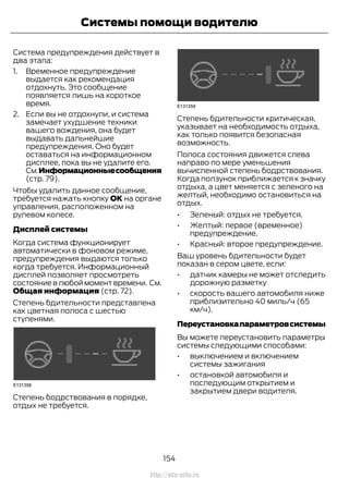 Система предупреждения действует в
два этапа:
1. Временное предупреждение
выдается как рекомендация
отдохнуть. Это сообщение
появляется лишь на короткое
время.
2. Если вы не отдохнули, и система
замечает ухудшение техники
вашего вождения, она будет
выдавать дальнейшие
предупреждения. Оно будет
оставаться на информационном
дисплее, пока вы не удалите его.
См.Информационныесообщения
(стр. 79).
Чтобы удалить данное сообщение,
требуется нажать кнопку ОК на органе
управления, расположенном на
рулевом колесе.
Дисплей системы
Когда система функционирует
автоматически в фоновом режиме,
предупреждения выдаются только
когда требуется. Информационный
дисплей позволяет просмотреть
состояние в любой момент времени. См.
Общая информация (стр. 72).
Степень бдительности представлена
как цветная полоса с шестью
ступенями.
Степень бодрствования в порядке,
отдых не требуется.
Степень бдительности критическая,
указывает на необходимость отдыха,
как только появится безопасная
возможность.
Полоса состояния движется слева
направо по мере уменьшения
вычисленной степень бодрствования.
Когда ползунок приближается к значку
отдыха, а цвет меняется с зеленого на
желтый, необходимо остановиться на
отдых.
• Зеленый: отдых не требуется.
• Желтый: первое (временное)
предупреждение.
• Красный: второе предупреждение.
Ваш уровень бдительности будет
показан в сером цвете, если:
• датчик камеры не может отследить
дорожную разметку
• скорость вашего автомобиля ниже
приблизительно 40 миль/ч (65
км/ч).
Переустановкапараметровсистемы
Вы можете переустановить параметры
системы следующими способами:
• выключением и включением
системы зажигания
• остановкой автомобиля и
последующим открытием и
закрытием двери водителя.
154
Transit (TTG) Vehicles Built From: 19-06-2014, EK3J-19A321-AXA (CG3612ruRUS) ruRUS, Edition date: 04/2014, First Printing
Системы помощи водителю
http://ava-avto.ru
 