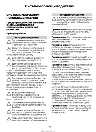 СИСТЕМА УДЕРЖАНИЯ
ПОЛОСЫ ДВИЖЕНИЯ
Предупреждающие сигналы
системы контроля за
соблюдением дорожной
разметки
Принцип работы
ПРЕДУПРЕЖДЕНИЯ
Система не снимает с водителя
обязательствбытьвнимательным
и осторожным за рулем.
Водитель должен непрерывно
контролировать автомобиль и
систему и, если необходимо,
вмешиваться в ее работу.
Если датчик заблокирован, то
система может не работать.
Датчик может некорректно
распознаватьдорожнуюразметку,
как и другие объекты. Это может
стать причиной подачи ложных
предупреждающих сигналов или
неподачипредупреждающихсигналов.
Система может не работать при
низких температурах и прочих
сложных погодных условиях. На
датчик могут влиять дождь, снег,
брызги и высокая контрастность
освещения.
Если датчик не может
отслеживать разметку на
проезжей части, то система не
будет работать.
Система может не работать на
участках, где ведутся дорожные
работы.
Система может не работать на
дорогах с крутыми поворотами
или узкими полосами движения.
Не ремонтируйте ветровое стекло
непосредственновблизидатчика.
ПРЕДУПРЕЖДЕНИЯ
Система может не работать, если
конструкцияподвескиавтомобиля
не соответствует требованиям
компании Ford.
Примечание: Ветровое стекло следует
очищать от следов птичьего помета,
насекомых, снега и льда.
Примечание: Система может помочь
вам при движении по скоростным
автомагистралям.
Примечание: Система может не
сработатьврежимерезкоготорможения
или ускорения, а также при намеренных
управляющих действиях водителя
рулевым колесом.
Примечание: Система будет работать
при отслеживании как минимум одной
полосы разметки.
Примечание:Системаработаеттолько
на скоростях движения выше
приблизительно 40 миль/ч (65 км/ч).
Датчик расположен за внутренним
зеркалом. Он постоянно отслеживает
условия движения с целью
предупреждения вас о ненамеренном
выходезаполосудвижениянавысокой
скорости.
Система автоматически опознает и
отслеживаетразметкуполосдвижения.
Есливашавтомобильсамопроизвольно
уводит в сторону линий дорожной
разметки,наинформационномдисплее
отобразится предупреждающее
сообщение. Помимо этого водитель
оповещается через вибрацию руля.
Примечание: Амплитуда вибрации от
рулевого колеса может уменьшаться в
зависимости от качества дорожной
поверхности.
155
Transit (TTG) Vehicles Built From: 19-06-2014, EK3J-19A321-AXA (CG3612ruRUS) ruRUS, Edition date: 04/2014, First Printing
Системы помощи водителю
http://ava-avto.ru
 