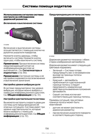 Использование сигналов системы
контроля за соблюдением
дорожной разметки.
Включение и выключение системы
Включение и выключение системы
осуществляется с помощью кнопки на
рукоятке указателя поворотов.
Нажмите кнопку дважды, чтобы
включить систему. Нажмите кнопку
один раз, чтобы выключить систему.
Примечание:Привыключениисистемы
предупреждающий сигнал на
информационном дисплее не
выключается. См. Сигнализаторы и
индикаторы (стр. 66).
Примечание: Состояние системы и ее
настройкисохраняютсяпослевключения
и выключения зажигания.
Настройка уровня вибрации руля
В системе предусмотрено три уровня
вибрации, которые можно выбрать с
помощью информационного дисплея.
См. Общая информация (стр. 72).
Настройкачувствительностисистемы
Выможетенастроитьскоростьреакции
системы для предупреждения об
опасных ситуациях. Система имеет три
уровня чувствительности, которые
можно выбрать с помощью
информационногодисплея. См.Общая
информация (стр. 72).
Предупреждающиесигналысистемы
Дорожная разметка показана с обеих
сторон изображения автомобиля.
Дорожная разметка имеет следующую
цветовую кодировку:
• Зеленый — Система готова
предупредить вас о ненамеренном
выходе за границы полосы
движения.
• Красный — автомобиль
приближается к распознанной
границе полосы. Следует
предпринять немедленные
действиядляизмененияположения
автомобиля.
• Серый: система исключает
соответствующую границу полосы.
Примеры ситуаций, при которых
граница полосы может быть
неактивной:
• датчик не может распознать
дорожную разметку;
• при включении указателя поворота
в соответствующую сторону;
156
Transit (TTG) Vehicles Built From: 19-06-2014, EK3J-19A321-AXA (CG3612ruRUS) ruRUS, Edition date: 04/2014, First Printing
Системы помощи водителю
http://ava-avto.ru
 