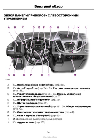 ОБЗОР ПАНЕЛИ ПРИБОРОВ - С ЛЕВОСТОРОННИМ
УПРАВЛЕНИЕМ
См. Вентиляционные дефлекторы (стр. 85).A
См. Авто-Старт-Стоп (стр. 114). См. Система помощи при парковке
(стр. 138).
B
См. Указатели поворота (стр. 58). См. Органы управления
осветительным оборудованием (стр. 53).
C
См. Информационные дисплеи (стр. 72).D
См. Щиток приборов (стр. 65).E
См. Управление аудиосистемой (стр. 46). См. Общая информация
(стр. 72).
F
См. Стеклоочистители и стеклоомыватели (стр. 49).G
См. Окна и зеркала с обогревом (стр. 90).H
Информационно-развлекательный дисплейI
См. Аудиосистема (стр. 255).J
14
Transit (TTG) Vehicles Built From: 19-06-2014, EK3J-19A321-AXA (CG3612ruRUS) ruRUS, Edition date: 04/2014, First Printing
Быстрый обзор
http://ava-avto.ru
 