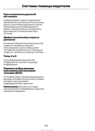 Прогнозирование дорожной
обстановки.
Корректировка скорости движения
автомобиляидистанцииотносительно
других участников движения в целях
предотвращения необходимости
резких торможений или ускорений и
дальнейшего снижения расхода
топлива.
Эффективный выбор скорости
движения
Снижение средней эксплуатационной
скорости на дорогах общего
пользования с целью повышения
топливной экономичности. Чем выше
скорость, тем больше расход топлива.
Типы 2 и 3
На информационном дисплее
отображается соответствующая
информация.
Перенастройка режима
максимальной экономии
топлива (ECO)
Установка новых параметров среднего
расходатопливаосуществляетсячерез
соответствующее меню
информационного дисплея.
Примечание: Для расчета новых
значенийможетпотребоватьсякороткий
промежуток времени.
158
Transit (TTG) Vehicles Built From: 19-06-2014, EK3J-19A321-AXA (CG3612ruRUS) ruRUS, Edition date: 04/2014, First Printing
Системы помощи водителю
http://ava-avto.ru
 