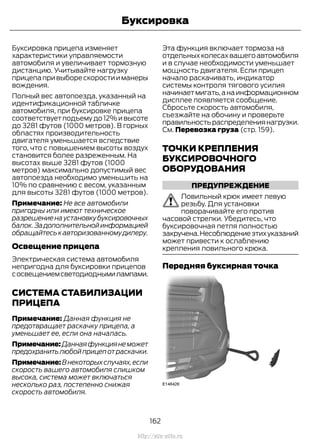 Буксировка прицепа изменяет
характеристики управляемости
автомобиля и увеличивает тормозную
дистанцию. Учитывайте нагрузку
прицепапривыборескоростииманеры
вождения.
Полный вес автопоезда, указанный на
идентификационной табличке
автомобиля, при буксировке прицепа
соответствует подъему до 12% и высоте
до 3281 футов (1000 метров). В горных
областях производительность
двигателя уменьшается вследствие
того, что с повышением высоты воздух
становится более разреженным. На
высотах выше 3281 футов (1000
метров) максимально допустимый вес
автопоезда необходимо уменьшить на
10% по сравнению с весом, указанным
для высоты 3281 футов (1000 метров).
Примечание: Не все автомобили
пригодны или имеют техническое
разрешениенаустановкубуксировочных
балок.Задополнительнойинформацией
обращайтеськавторизованномудилеру.
Освещение прицепа
Электрическая система автомобиля
непригодна для буксировки прицепов
сосвещениемсветодиоднымилампами.
СИСТЕМА СТАБИЛИЗАЦИИ
ПРИЦЕПА
Примечание: Данная функция не
предотвращает раскачку прицепа, а
уменьшает ее, если она началась.
Примечание:Даннаяфункциянеможет
предохранитьлюбойприцепотраскачки.
Примечание:Внекоторыхслучаях,если
скорость вашего автомобиля слишком
высока, система может включаться
несколько раз, постепенно снижая
скорость автомобиля.
Эта функция включает тормоза на
отдельныхколесахвашегоавтомобиля
и в случае необходимости уменьшает
мощность двигателя. Если прицеп
начало раскачивать, индикатор
системы контроля тягового усилия
начинаетмигать,анаинформационном
дисплее появляется сообщение.
Сбросьте скорость автомобиля,
съезжайте на обочину и проверьте
правильностьраспределениянагрузки.
См. Перевозка груза (стр. 159).
ТОЧКИ КРЕПЛЕНИЯ
БУКСИРОВОЧНОГО
ОБОРУДОВАНИЯ
ПРЕДУПРЕЖДЕНИЕ
Ловильный крюк имеет левую
резьбу. Для установки
поворачивайте его против
часовой стрелки. Убедитесь, что
буксировочная петля полностью
закручена.Несоблюдениеэтихуказаний
может привести к ослаблению
крепления ловильного крюка.
Передняя буксирная точка
162
Transit (TTG) Vehicles Built From: 19-06-2014, EK3J-19A321-AXA (CG3612ruRUS) ruRUS, Edition date: 04/2014, First Printing
Буксировка
http://ava-avto.ru
 