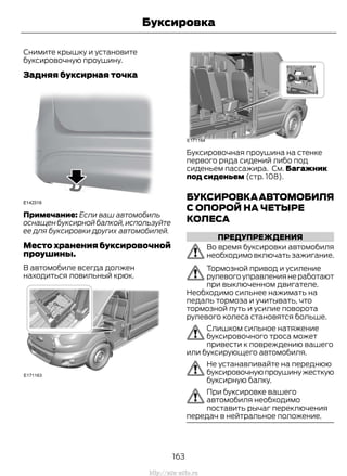 Снимите крышку и установите
буксировочную проушину.
Задняя буксирная точка
Примечание: Если ваш автомобиль
оснащен буксирной балкой,используйте
ее для буксировки других автомобилей.
Место хранения буксировочной
проушины.
В автомобиле всегда должен
находиться ловильный крюк.
Буксировочная проушина на стенке
первого ряда сидений либо под
сиденьем пассажира. См. Багажник
под сиденьем (стр. 108).
БУКСИРОВКААВТОМОБИЛЯ
С ОПОРОЙ НА ЧЕТЫРЕ
КОЛЕСА
ПРЕДУПРЕЖДЕНИЯ
Во время буксировки автомобиля
необходимо включать зажигание.
Тормозной привод и усиление
рулевогоуправлениянеработают
при выключенном двигателе.
Необходимо сильнее нажимать на
педаль тормоза и учитывать, что
тормозной путь и усилие поворота
рулевого колеса становятся больше.
Слишком сильное натяжение
буксировочного троса может
привести к повреждению вашего
или буксирующего автомобиля.
Не устанавливайте на переднюю
буксировочнуюпроушинужесткую
буксирную балку.
При буксировке вашего
автомобиля необходимо
поставить рычаг переключения
передач в нейтральное положение.
163
Transit (TTG) Vehicles Built From: 19-06-2014, EK3J-19A321-AXA (CG3612ruRUS) ruRUS, Edition date: 04/2014, First Printing
Буксировка
http://ava-avto.ru
 