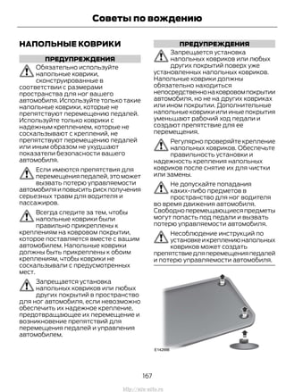 НАПОЛЬНЫЕ КОВРИКИ
ПРЕДУПРЕЖДЕНИЯ
Обязательно используйте
напольные коврики,
сконструированные в
соответствии с размерами
пространства для ног вашего
автомобиля. Используйте только такие
напольные коврики, которые не
препятствуют перемещению педалей.
Используйте только коврики с
надежным креплением, которые не
соскальзывают с креплений, не
препятствуют перемещению педалей
или иным образом не ухудшают
показатели безопасности вашего
автомобиля.
Если имеются препятствия для
перемещения педалей, это может
вызвать потерю управляемости
автомобиляиповыситьрискполучения
серьезных травм для водителя и
пассажиров.
Всегда следите за тем, чтобы
напольные коврики были
правильно прикреплены к
креплениям на ковровом покрытии,
которое поставляется вместе с вашим
автомобилем. Напольные коврики
должны быть прикреплены к обоим
креплениям, чтобы коврики не
соскальзывали с предусмотренных
мест.
Запрещается установка
напольных ковриков или любых
других покрытий в пространство
для ног автомобиля, если невозможно
обеспечить их надежное крепление,
предотвращающее их перемещение и
возникновение препятствий для
перемещения педалей и управления
автомобилем.
ПРЕДУПРЕЖДЕНИЯ
Запрещается установка
напольных ковриков или любых
других покрытий поверх уже
установленных напольных ковриков.
Напольные коврики должны
обязательно находиться
непосредственнонаковровомпокрытии
автомобиля, но не на других ковриках
или ином покрытии. Дополнительные
напольные коврики или иные покрытия
уменьшают рабочий ход педали и
создают препятствие для ее
перемещения.
Регулярно проверяйте крепление
напольных ковриков. Обеспечьте
правильность установки и
надежность крепления напольных
ковриков после снятие их для чистки
или замены.
Не допускайте попадания
каких-либо предметов в
пространство для ног водителя
во время движения автомобиля.
Свободноперемещающиесяпредметы
могут попасть под педали и вызвать
потерю управляемости автомобиля.
Несоблюдение инструкций по
установкеикреплениюнапольных
ковриков может создать
препятствиедляперемещенияпедалей
и потерю управляемости автомобиля.
167
Transit (TTG) Vehicles Built From: 19-06-2014, EK3J-19A321-AXA (CG3612ruRUS) ruRUS, Edition date: 04/2014, First Printing
Советы по вождению
http://ava-avto.ru
 