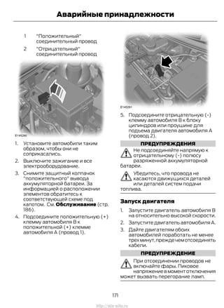 "Положительный"
соединительный провод
1
"Отрицательный"
соединительный провод
2
1. Установите автомобили таким
образом, чтобы они не
соприкасались.
2. Выключите зажигание и все
электрооборудование.
3. Снимите защитный колпачок
"положительного" вывода
аккумуляторной батареи. За
информацией о расположении
элементов обратитесь к
соответствующей схеме под
капотом. См. Обслуживание (стр.
186).
4. Подсоедините положительную (+)
клемму автомобиля В к
положительной (+) клемме
автомобиля А (провод 1).
5. Подсоедините отрицательную (-)
клемму автомобиля В к блоку
цилиндров или проушине для
подъема двигателя автомобиля А
(провод 2).
ПРЕДУПРЕЖДЕНИЯ
Не подсоединяйте напрямую к
отрицательному (-) полюсу
разряженной аккумуляторной
батареи.
Убедитесь, что провода не
касаются движущихся деталей
или деталей систем подачи
топлива.
Запуск двигателя
1. Запустите двигатель автомобиля В
на относительно высокой скорости.
2. Запустите двигатель автомобиля А.
3. Дайте двигателям обоих
автомобилей поработать не менее
трехминут,преждечемотсоединять
кабели.
ПРЕДУПРЕЖДЕНИЕ
При отсоединении проводов не
включайте фары. Пиковое
напряжениевмоментотключения
может вызвать перегорание ламп.
171
Transit (TTG) Vehicles Built From: 19-06-2014, EK3J-19A321-AXA (CG3612ruRUS) ruRUS, Edition date: 04/2014, First Printing
Аварийные принадлежности
http://ava-avto.ru
 