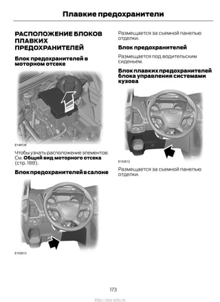 РАСПОЛОЖЕНИЕ БЛОКОВ
ПЛАВКИХ
ПРЕДОХРАНИТЕЛЕЙ
Блок предохранителей в
моторном отсеке
Чтобыузнатьрасположениеэлементов:
См. Общий вид моторного отсека
(стр. 188).
Блокпредохранителейвсалоне
Размещается за съемной панелью
отделки.
Блок предохранителей
Размещается под водительским
сиденьем.
Блокплавкихпредохранителей
блока управления системами
кузова
Размещается за съемной панелью
отделки.
173
Transit (TTG) Vehicles Built From: 19-06-2014, EK3J-19A321-AXA (CG3612ruRUS) ruRUS, Edition date: 04/2014, First Printing
Плавкие предохранители
http://ava-avto.ru
 