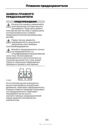 ЗАМЕНА ПЛАВКОГО
ПРЕДОХРАНИТЕЛЯ
ПРЕДУПРЕЖДЕНИЯ
Не вносите никаких изменений в
электрическую систему вашего
автомобиля. Поручайте ремонт
электрической системы и замену реле
или высоковольтных плавких
предохранителей авторизованному
дилеру.
Перед тем как заменять
предохранитель, выключите
зажигание и все приборы
электрооборудования.
Меняйте предохранитель только
на предохранитель со
специфицированнымдиапазоном
силы тока. Использование
предохранителя, рассчитанного на
слишком высокую силу тока, может
повлечь серьезные повреждения
проводки и вызвать возгорание.
Если электрические компоненты
вашего автомобиля не работают,
возможно, перегорел предохранитель.
Разрыв плавкого провода показывает,
что предохранитель перегорел.
Проверяйте целостность
соответственных предохранителей
перед заменой электрических
компонентов.
185
Transit (TTG) Vehicles Built From: 19-06-2014, EK3J-19A321-AXA (CG3612ruRUS) ruRUS, Edition date: 04/2014, First Printing
Плавкие предохранители
http://ava-avto.ru
 
