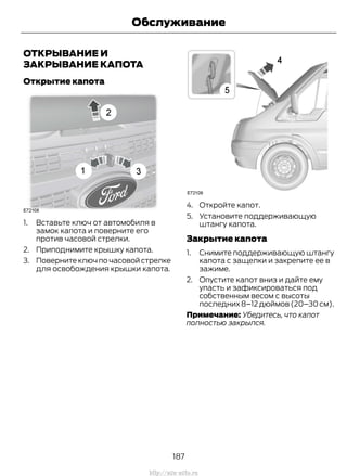 ОТКРЫВАНИЕ И
ЗАКРЫВАНИЕ КАПОТА
Открытие капота
1. Вставьте ключ от автомобиля в
замок капота и поверните его
против часовой стрелки.
2. Приподнимите крышку капота.
3. Поверните ключ по часовой стрелке
для освобождения крышки капота.
4. Откройте капот.
5. Установите поддерживающую
штангу капота.
Закрытие капота
1. Снимите поддерживающую штангу
капота с защелки и закрепите ее в
зажиме.
2. Опустите капот вниз и дайте ему
упасть и зафиксироваться под
собственным весом с высоты
последних8–12дюймов(20–30см).
Примечание: Убедитесь, что капот
полностью закрылся.
187
Transit (TTG) Vehicles Built From: 19-06-2014, EK3J-19A321-AXA (CG3612ruRUS) ruRUS, Edition date: 04/2014, First Printing
Обслуживание
http://ava-avto.ru
 
