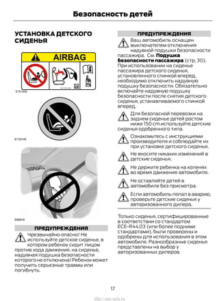 УСТАНОВКА ДЕТСКОГО
СИДЕНЬЯ
ПРЕДУПРЕЖДЕНИЯ
Чрезвычайно опасно! Не
используйте детское сиденье, в
котором ребенок сидит лицом
против хода движения, на сиденье,
надувная подушка безопасности
которого не отключена! Ребенок может
получить серьезные травмы или
погибнуть.
ПРЕДУПРЕЖДЕНИЯ
Ваш автомобиль оснащен
выключателем отключения
надувной подушки безопасности
пассажира. См. Подушка
безопасности пассажира (стр. 30).
При использовании на сиденье
пассажира детского сиденья,
установленного спинкой вперед,
необходимо отключить надувную
подушку безопасности. Обязательно
включайте надувную подушку
безопасности после снятия детского
сиденья, устанавливаемого спинкой
вперед.
Для безопасной перевозки на
заднем сиденье детей ростом
ниже 150 cm используйте детские
сиденья одобренного типа.
Ознакомьтесь с инструкциями
производителя и соблюдайте их
при установке детского сиденья.
Не вносите никаких изменений в
детские сиденья.
Не держите ребенка на коленях
во время движения автомобиля.
Не оставляйте детей в
автомобиле без присмотра.
Если автомобиль попал в аварию,
проверьте детские сиденья у
авторизованного дилера.
Только сиденья, сертифицированные
в соответствии со стандартом
ЕСЕ-R44,03 (или более подними
стандартами), были проверены и
одобрены для использования в этом
автомобиле. Разнообразные сиденья
представлены на выбор у
авторизованных дилеров.
17
Transit (TTG) Vehicles Built From: 19-06-2014, EK3J-19A321-AXA (CG3612ruRUS) ruRUS, Edition date: 04/2014, First Printing
Безопасность детей
http://ava-avto.ru
 